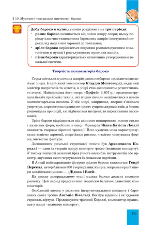 153
Добу бароко в музиці умовно розділяють на три періоди:
	 раннє бароко починається від появи жанру опери; цьому пе-
ріоду властиве становлення барокових жанрів і поступовий пе-
рехід від модальної гармонії до тональної;
	 зріле бароко вирізняється широким розповсюдженням ново-
го стилю в музиці і розгалуженням музичних жанрів;
	 пізнє бароко характеризується остаточним утвердженням то-
нальної системи.
Творчість композиторів бароко
Серед світських музичних жанрів раннього бароко провідне місце за-
ймає опера. Італійський композитор Клаудіо Монтеверді, видатний
майстер мадригалів та мотетів, в опері став засновником речитативно-
го стилю. Найвідоміша його опера «Орфей» (1607 р.) продемонстру-
вала безліч прийомів і технік, які згодом почали асоціюватися з новою
композиторською школою. У цій опері, наприклад, вперше з’явилася
увертюра, а оркестрова музика не просто супроводжувала спів, а й сама
розповідала про події, які відбувалися на сцені, та переживання персо-
нажів.
Зріле бароко відрізняється від раннього поширенням нового стилю
і музичних форм, особливо в опері. Француза Жана-Батіста Люллі
вважають творцем ліричної трагедії. Його музична мова характеризу-
ється ясністю гармонії, енергійним ритмом, чіткістю членування фор-
ми, чистотою фактури.
Засновником римської скрипкової школи був Арканджело Ко-
реллі — один із творців жанру кончерто гроссо (великого концерту).
У такому концерті зазвичай брав участь ансамбль інструментів або ор-
кестр, звучання якого чергувалося із сольними партіями.
В Англії найяскравішою фігурою зрілого бароко вважається Генрі
Перселл, автор близько 800 творів різних жанрів, зокрема першої опе-
ри англійською мовою — «Дідона і Еней».
На своєму завершальному етапі музика бароко досягла високого
розквіту. Цей період представлено творчістю багатьох славетних ком-
позиторів.
Особливий внесок у розвиток інструментального концерту і баро-
кових сонат зробив Антоніо Вівальді. Він був відомим і як чудовий
скрипаль-віртуоз. Продовжуючи традиції Кореллі, композитор працю-
вав у жанрі «великого концерту».
§ 19. Музичне і театральне мистецтво бароко
 