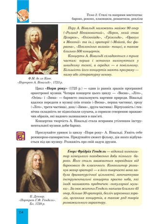 154
Перу А. вівальді належать майже 90 опер
(«Роланд Несамовитий», «Нерон, який став
Цезарем», «Олімпіада», «Грізельда», «Оракул
в Мессенії» та ін.), ораторії («Мойсей, бог фа­
раона», «Поклоніння волхвів» тощо), а також
близько 500 концертів.
Концерти А. Вівальді складаються з трьох
частин: перша і остання виконуються у
швидкому темпі, а середня — в повільному.
Більшість його концертів мають програму —
назву або літературну основу.
Цикл «Пори року» (1725 р.) — один із ранніх зразків програмної
оркестрової музики. Чотири концерти цього циклу — «Весна», «Літо»,
«Осінь» і «Зима» — барвисто змальовують картини природи. Вівальді
вдалося передати в музиці спів птахів («Весна», перша частина), грозу
(«Літо», третя частина), дощ («Зима», друга частина). Віртуозність і тех-
нічна складність не відволікали слухача, а сприяли створенню вражаю-
чих образів, які надовго залишалися в пам’яті.
Концертна творчість А. Вівальді стала яскравим утіленням інстру-
ментальної музики доби бароко.
Прослухайте уривок із циклу «Пори року» А. Вівальді. Уявіть себе
режисером-сценаристом. Придумайте сюжет фільму, дія якого відбува-
ється під цю музику. Розкажіть про свій задум друзям.
Ґеорг Фрідріх Гендель — відомий компози­
тор німецького походження доби пізнього ба­
роко. Його стиль вважається перехідним від
барокового до класичного. Композитор розви­
нув жанр ораторії — в його творчості вона на­
була драматургічної цільності; започаткував
інструментальні концерти просто неба, які
іноді називають предтечею «популярної музи­
ки». За своє життя Гендель написав близько 45
опер, більше 30 ораторій, безліч церковних хора­
лів, органних концертів, а також ряд творів
розважального характеру.
♫
Ф.М. де ля Каве.
«Портрет А. вівальді». 1723 р.
Б. Деннер.
«Портрет Ґ.Ф. Генделя».
Бл. 1728 р.
Тема 2. Стилі та напрями мистецтва:
бароко, рококо, класицизм, романтизм, реалізм
 