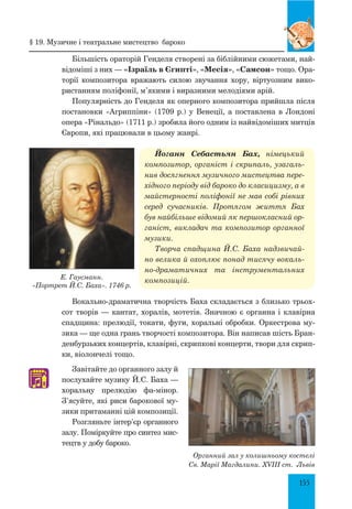 155
Більшість ораторій Генделя створені за біблійними сюжетами, най-
відоміші з них — «Ізраїль в Єгипті», «Месія», «Самсон» тощо. Ора-
торії композитора вражають силою звучання хору, віртуозним вико-
ристанням поліфонії, м’якими і виразними мелодіями арій.
Популярність до Генделя як оперного композитора прийшла після
постановки «Агриппіни» (1709 р.) у Венеції, а поставлена в Лондоні
опера «Рінальдо» (1711 р.) зробила його одним із найвідоміших митців
Європи, які працювали в цьому жанрі.
Йоганн Себастьян Бах, німецький
композитор, органіст і скрипаль, узагаль­
нив досягнення музичного мистецтва пере­
хідного періоду від бароко до класицизму, а в
майстерності поліфонії не мав собі рівних
серед сучасників. Протягом життя Бах
був найбільше відомий як першокласний ор­
ганіст, викладач та композитор органної
музики.
Творча спадщина Й.С. Баха надзвичай­
но велика й охоплює понад тисячу вокаль­
но-драматичних та інструментальних
композицій.
Вокально-драматична творчість Баха скла­дається з близько трьох-
сот творів — кантат, хоралів, мотетів. Значною є органна і клавірна
спадщина: прелюдії, токати, фуги, хоральні обробки. Оркестрова му-
зика — ще одна грань творчості композитора. Він написав шість Бран-
денбурзьких концертів, клавірні, скрипкові концерти, твори для скрип-
ки, віо­лончелі тощо.
Завітайте до органного залу й
послухайте музику Й.С. Баха —
хоральну прелюдію фа-мінор.
З’ясуйте, які риси барокової му-
зики притаманні цій композиції.
Розгляньте інтер’єр органного
залу. Поміркуйте про синтез мис-
тецтв у добу бароко.
♫
Е. Гаусманн.
«Портрет Й.С. Баха». 1746 р.
§ 19. Музичне і театральне мистецтво бароко
Органний зал у колишньому костелі
Св. Марії Магдалини. XVIII ст. Львів
 