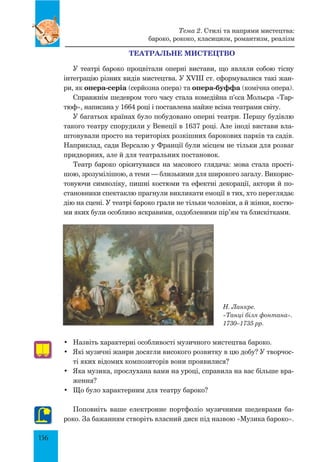 156
Театральне мистецтво
У театрі бароко процвітали оперні вистави, що являли собою тісну
інтеграцію різних видів мистецтва. У XVIII ст. сформувалися такі жан-
ри, як опера-серіа (серйозна опера) та опера-буффа (комічна опера).
Справжнім шедевром того часу стала комедійна п’єса Мольєра «Тар-
тюф», написана у 1664 році і поставлена майже всіма театрами світу.
У багатьох країнах було побудовано оперні театри. Першу будівлю
такого театру спорудили у Венеції в 1637 році. Але іноді вистави вла-
штовували просто на територіях розкішних барокових парків та садів.
Наприклад, сади Версалю у Франції були місцем не тільки для розваг
придворних, але й для театральних постановок.
Театр бароко орієнтувався на масового глядача: мова стала прості-
шою, зрозумілішою, а теми — близькими для широкого загалу. Викорис-
товуючи символіку, пишні костюми та ефектні декорації, актори й по-
становники спектаклю прагнули викликати емоції в тих, хто переглядає
дію на сцені. У театрі бароко грали не тільки чоловіки, а й жінки, костю-
ми яких були особливо яскравими, оздобленими пір’ям та блискітками.
Н. Ланкре.
«Танці біля фонтана».
1730–1735 рр.
•	 Назвіть характерні особливості музичного мистецтва бароко.
•	 Які музичні жанри досягли високого розвитку в цю добу? У творчос-
ті яких відомих композиторів вони проявилися?
•	 Яка музика, прослухана вами на уроці, справила на вас більше вра-
ження?
•	 Що було характерним для театру бароко?
Поповніть ваше електронне портфоліо музичними шедеврами ба-
роко. За бажанням створіть власний диск під назвою «Музика бароко».
Тема 2. Стилі та напрями мистецтва:
бароко, рококо, класицизм, романтизм, реалізм
 