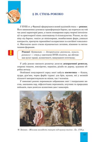 157
§ 20. Стиль рококо
У XVIII ст. у Франції сформувався новий художній стиль — рококо.
Його виникнення зумовила трансформація бароко, що втрачало на той
час деякі характерні риси, а також поширення серед творчої інтеліген-
ції та аристократії віянь скептицизму й вільнодумства. Рококо, на від-
міну від бароко, тяжіло до мініатюрних, невибагливих форм, уникало
конт­растів, прагнучи гармонійної колористики та елегійної тональнос-
ті. Мистецтво цього стилю відзначається легкими, ніжними та витон-
ченими формами.
Рококœ (буквально — декоративна раковина, мушля,
рокайль) — стиль у мистецтві XVIII століття, що обстою-
вав культ грації, шляхетності, вишуканого естетизму.
У добу рококо високого розвитку досягли декоративні ремесла,
зокрема ткацтво, ювелірство, кераміка, різьба по дереву, художня об-
робка металу.
Особливої популярності серед знаті набула косметика — білила,
пудра, рум’яна, чорна фарба (сурма) для брів, мушки, які у великій
кількості використовували як жінки, так і чоловіки.
У живописі рококо переважали зображення свят і театральних ви-
став, закоханих пар, міфологічних персонажів, штучних та природних
пейзажів, сцен дозвілля шляхетних дам і кавалерів.
Ф. Хейман. «Мінлива молодість танцює під музику каліки». Бл. 1735 р.
 