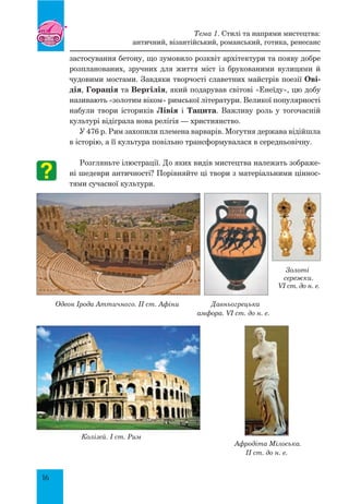 16
застосування бетону, що зумовило розквіт архітектури та появу добре
розпланованих, зручних для життя міст із брукованими вулицями й
чудовими мостами. Завдяки творчості славетних майстрів поезії Ові-
дія, Горація та Вергілія, який подарував світові «Енеїду», цю добу
називають «золотим віком» римської літератури. Великої популярності
набули твори істориків Лівія і Тацита. Важливу роль у тогочасній
культурі відіграла нова релігія — християнство.
У 476 р. Рим захопили племена варварів. Могутня держава відійшла
в історію, а її культура повільно трансформувалася в середньовічну.
Розгляньте ілюстрації. До яких видів мистецтва належать зображе-
ні шедеври античності? Порівняйте ці твори з матеріальними ціннос-
тями сучасної культури.
Золоті
сережки.
VI ст. до н. е.
Одеон Ірода Аттичного. II ст. Афіни Давньогрецька
амфора. VI ст. до н. е.
	 	
Колізей. I ст. Рим
Афродіта Мілоська.
II ст. до н. е.
Тема 1. Стилі та напрями мистецтва:
античний, візантійський, романський, готика, ренесанс
 
