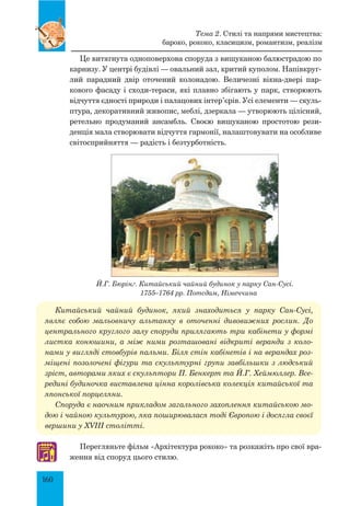 160
Це витягнута одноповерхова споруда з вишуканою балюстрадою по
карнизу. У центрі будівлі — овальний зал, критий куполом. Напівкруг­
лий парадний двір оточений колонадою. Величезні вікна-двері пар-
кового фасаду і сходи-тераси, які плавно збігають у парк, створюють
відчуття єдності природи і палацових інтер’єрів. Усі елементи — скуль-
птура, декоративний живопис, меблі, дзеркала — утворюють цілісний,
ретельно продуманий ансамбль. Своєю вишуканою простотою рези-
денція мала створювати відчуття гармонії, налаштовувати на особливе
світосприйняття — радість і безтурботність.
Й.Г. Бюрінґ. Китайський чайний будинок у парку Сан-Сусі.
1755–1764 рр. Потсдам, Німеччина
Китайський чайний будинок, який знаходиться у парку Сан-Сусі,
являє собою мальовничу альтанку в оточенні дивовижних рослин. До
центрального круглого залу споруди прилягають три кабінети у формі
листка конюшини, а між ними розташовані відкриті веранди з коло­
нами у вигляді стовбурів пальми. Біля стін кабінетів і на верандах роз­
міщені позолочені фігури та скульп­турні групи завбільшки з людський
зріст, авторами яких є скульптори П. Бенкерт та Й.Г. Хеймюллер. Все­
редині будиночка виставлена цінна королівська колекція китайської та
японської порцеляни.
Споруда є наочним прикладом загального захоплення китайською мо­
дою і чайною культурою, яка поширювалася тоді Європою і досягла своєї
вершини у XVIII столітті.
Перегляньте фільм «Архітектура рококо» та розкажіть про свої вра-
ження від споруд цього стилю.♫
Тема 2. Стилі та напрями мистецтва:
бароко, рококо, класицизм, романтизм, реалізм
 