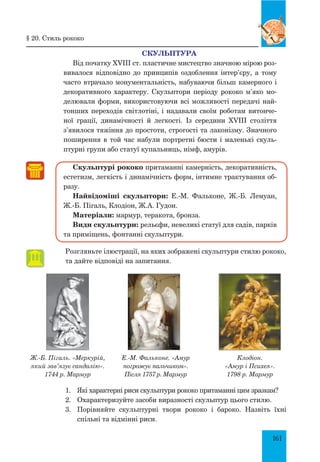 161
СКУЛЬПТУРА
Від початку XVIII ст. пластичне мистецтво значною мірою роз-
вивалося відповідно до принципів оздоблення інтер’єру, а тому
часто втрачало монументальність, набуваючи більш камерного і
декоративного характеру. Скульптори періоду рококо м’яко мо-
делювали форми, використовуючи всі можливості передачі най-
тонших переходів світлотіні, і надавали своїм роботам витонче-
ної грації, динамічності й легкості. Із середини XVIII століття
з’явилося тяжіння до простоти, строгості та лаконізму. Значного
поширення в той час набули портретні бюсти і маленькі скуль-
птурні групи або статуї купальниць, німф, амурів.
Скульптурі рококо притаманні камерність, декоративність,
ес­тетизм, легкість і динамічність форм, інтимне трактування об-
разу.
Найвідоміші скульптори: Е.-М. Фальконе, Ж.-Б. Лемуан,
Ж.-Б. Пігаль, Клодіон, Ж.А. Гудон.
Матеріали: мармур, теракота, бронза.
Види скульптури: рельєфи, невеликі статуї для садів, парків
та приміщень, фонтанні скульптури.
Розгляньте ілюстрації, на яких зображені скульптури стилю рококо,
та дайте відповіді на запитання.
§ 20. Стиль рококо
Ж.-Б. Пігаль. «Меркурій,
який зав’язує сандалію».
1744 р. Мармур
Е.-М. Фальконе. «Амур
погрожує пальчиком».
Після 1757 р. Мармур
Клодіон.
«Амур і Психея».
1798 р. Мармур
1.	 Які характерні риси скульптури рококо притаманні цим зразкам?
2.	 Охарактеризуйте засоби виразності скульптур цього стилю.
3.	 Порівняйте скульптурні твори рококо і бароко. Назвіть їхні
спільні та відмінні риси.
 