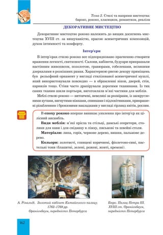 162
ДЕКОРАТИВНЕ МИСТЕЦТВО
Декоративне мистецтво рококо належить до вищих досягнень мис-
тецтва XVIII ст. за вишуканістю, красою асиметричних композицій,
духом інтимності та комфорту.
Інтер’єри
В інтер’єрах стилю рококо все підпорядковано прагненню створити
враження легкості, святковості. Салони, кабінети, будуари прикрашали
настінним живописом, позолотою, гравюрами, гобеленами, великими
дзеркалами в розкішних рамах. Характерною рисою декору приміщень
був рельєфний орнамент у вигляді стилізованої асиметричної мушлі,
який використовували повсюдно — в обрамленні вікон, дверей, стін,
карнизів тощо. Стіни часто драпірували дорогими тканинами. Із тих
самих тканин шили портьєри, виготовляли м’які частини для меблів.
Меблі стилю рококо — витончені, невеликі за розмірами, із заокругле-
ними кутами, вигнутими ніжками, спинками і підлокітниками, прикраше-
ні різьбленням і бронзовими накладками у вигляді гірлянд квітів, рослин.
В епоху рококо вперше виникає уявлення про інтер’єр як ці-
лісний ансамбль.
Види меблів: м’які крісла та стільці, дамські секретери, сто-
лики для кави і для сніданку в ліжку, письмові та швейні столи.
Матеріали: липа, горіх, червоне дерево, вишня, пальмове де-
рево.
Кольори: золотисті, глянцеві коричневі, фіолетово-сині, пас-
тельні тони (блакитні, зелені, рожеві, жовті, кремові).
Тема 2. Стилі та напрями мистецтва:
бароко, рококо, класицизм, романтизм, реалізм
А. Рінальді. Золотий кабінет Китайського палацу.
1762–1768 рр.
Оранієнбаум, передмістя Петербурга
Бюро. Палац Петра ІІІ.
XVIII ст. Оранієнбаум,
передмістя Петербурга
 