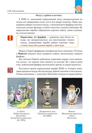 163
Посуд і дрібна пластика
У XVIII ст. вишуканий порцеляновий посуд використовували не
тільки для сервірування столу, але й для декору інтер’єру. Окрім тра-
диційних наборів столового посуду, з високоякісного фарфору виготов-
ляли вази, келихи, фужери, а також статуетки і сюжетні мініатюри. На
порцелянових виробах зображували картини побуту, сцени полюван-
ня, сільські пейзажі.
Порцеляна, або фŠрфœр — керамічна маса білого ко-
льору, що використовується для виготовлення тонкого
посуду, декоративних виробів дрібної пластики тощо,
а також посуд або художні вироби з такої маси.
Перша в Європі фарфорова мануфактура була заснована 1710 року
в Майсені невдовзі після відкриття секрету виготовлення твердого
фарфору.
Для світської Європи майсенська порцеляна відразу стала предме-
том культу і не втрачає своєї цінності до сьогодні. Як і триста років
тому, майсенський фарфор виготовляють вручну за давнім рецептом.
Розгляньте зразки порцелянових виробів XVIII ст. Створіть мініа-
тюрні предмети посуду або скульптуру дрібної пластики в стилі рококо.
Техніка виконання — пластилін. Влаштуйте конкурс на кращу роботу.
♫
§ 20. Стиль рококо
А. Грассі.
«Родина ерцгерцога
Леопольда».
австрійська порцеляна.
До 1780 р.
Декоративна ваза.
Італійська порцеляна.
До 1800 р.
Кавник.
Майсенська порцеляна.
1723 р.
Німеччина
′
 