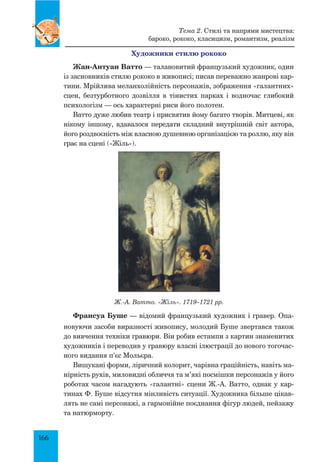 166
Художники стилю рококо
Жан-Антуан Ватто — талановитий французький художник, один
із засновників стилю рококо в живописі; писав переважно жанрові кар-
тини. Мрійлива меланхолійність персонажів, зображення «галантних»
сцен, безтурботного дозвілля в тінистих парках і водночас глибокий
психологізм — ось характерні риси його полотен.
Ватто дуже любив театр і присвятив йому багато творів. Митцеві, як
нікому іншому, вдавалося передати складний внутрішній світ актора,
його роздвоєність між власною душевною організацією та роллю, яку він
грає на сцені («Жіль»).
Франсуа Буше — відомий французький художник і гравер. Опа-
новуючи засоби виразності живопису, молодий Буше звертався також
до вивчення техніки гравюри. Він робив естампи з картин знаменитих
художників і переводив у гравюру власні ілюстрації до нового тогочас-
ного видання п’єс Мольєра.
Вишукані форми, ліричний колорит, чарівна граційність, навіть ма-
нірність рухів, миловидні обличчя та м’які посмішки персонажів у його
роботах часом нагадують «галантні» сцени Ж.-А. Ватто, однак у кар-
тинах Ф. Буше відсутня мінливість ситуації. Художника більше цікав-
лять не самі персонажі, а гармонійне поєднання фігур людей, пейзажу
та натюрморту.
Ж.-А. Ватто. «Жіль». 1719–1721 рр.
Тема 2. Стилі та напрями мистецтва:
бароко, рококо, класицизм, романтизм, реалізм
 