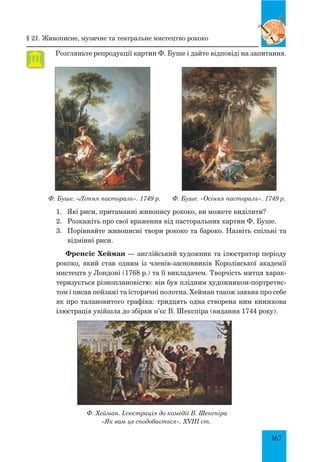 167
Розгляньте репродукції картин Ф. Буше і дайте відповіді на запитання.
Ф. Буше. «Літня пастораль». 1749 р. Ф. Буше. «Осіння пастораль». 1749 р.
1.	 Які риси, притаманні живопису рококо, ви можете виділити?
2.	 Розкажіть про свої враження від пасторальних картин Ф. Буше.
3.	 Порівняйте живописні твори рококо та бароко. Назвіть спільні та
відмінні риси.
Френсіс Хейман — англійський художник та ілюстратор періоду
рококо, який став одним із членів-засновників Королівської академії
мистецтв у Лондоні (1768 р.) та її викладачем. Творчість митця харак-
теризується різноплановістю: він був плідним художником-портретис-
том і писав пейзажі та історичні полотна. Хейман також заявив про себе
як про талановитого графіка: тридцять одна створена ним книжкова
ілюстрація увійшла до збірки п’єс В. Шекспіра (видання 1744 року).
Ф. Хейман. Ілюстрація до комедії В. Шекспіра
«Як вам це сподобається». XVIII ст.
§ 21. Живописне, музичне та театральне мистецтво рококо
 