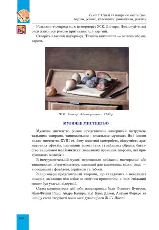 168
Розгляньте репродукцію натюрморту Ж.Е. Ліотара. Поміркуйте, які
риси живопису рококо притаманні цій картині.
Створіть власний натюрморт. Техніка виконання — олівець або ак-
варель.
Ж.Е. Ліотар. «Натюрморт». 1782 р.
МУЗИЧНЕ МИСТЕЦТВО
Музичне мистецтво рококо представлене камерними інструмен-
тальними жанрами, танцювальною і вокальною музикою. Як і іншим
видам мистецтва XVIII ст. йому властиві камерність, відсутність дра-
матичних ефектів, панування кокетливих і грайливих образів, багат-
ство вишуканої мелізматики (невеликих музичних зворотів, які при-
крашають мелодію).
В інструментальній музиці переважали пейзажні, пасторальні або
танцювальні п’єси-мініатюри, написані для клавесина, віоли, іноді —
в поєднанні з флейтою, скрипкою та гобоєм.
Жанр опери представлений творами, що складалися з невеликих
номерів, зв’язаних між собою за сюїтним принципом, а іноді спільний
сюжет був узагалі відсутній.
Серед композиторів цієї доби популярними були Франсуа Ку­перен,
Жан-Філіпп Рамо, Андре Кампра, Луї Клод Дакен, Антуан Форкре та
інші; у своїй творчості вони наслідували риси Ж.-Б. Люллі.
♫
Тема 2. Стилі та напрями мистецтва:
бароко, рококо, класицизм, романтизм, реалізм
 