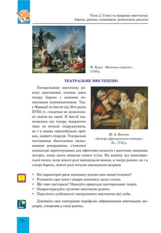 170
Ф. Буше. «Фонтан кохання».
1748 р.
ТЕАТРАЛЬНЕ МИСТЕЦТВО
Театральному мистецтву ро-
коко притаманні основні риси
театру бароко з деякими не-­
знач­ними нововведеннями. Так,
у Франції та Англії від 30-х років
XVIII ст. глядачам не дозволяло-
ся сидіти на сцені. В Англії від-
мовилися від театру відкритого
типу та почали споруджувати,
як і в інших європейських краї-
нах, закриті споруди. Театральні
постановки збагатилися мальо-
ваними декораціями, з’явилися
спеціальні пристосування для ефектних польотів і раптових зникнень
акторів, якщо цього вимагав сюжет п’єси. На відміну від шекспірів-
ської епохи, коли жіночі ролі виконували юнаки, в театрі рококо, як і в
театрі бароко, жіночі ролі почали виконувати актриси.
•	 Які характерні риси живопису рококо вам запам’яталися?
•	 Розкажіть про теми і жанри живопису цього стилю.
•	 Що таке пастораль? Наведіть приклади пасторальних творів.
•	 Охарактеризуйте музичне мистецтво рококо.
•	 Перелічіть особливості театрального мистецтва цієї доби.
Доповніть своє електронне портфоліо зображеннями мистецьких ше-
деврів, створених у стилі рококо.
Ж.-А. Ватто.
«Актори французького театру».
Бл. 1712 р.
Тема 2. Стилі та напрями мистецтва:
бароко, рококо, класицизм, романтизм, реалізм
 