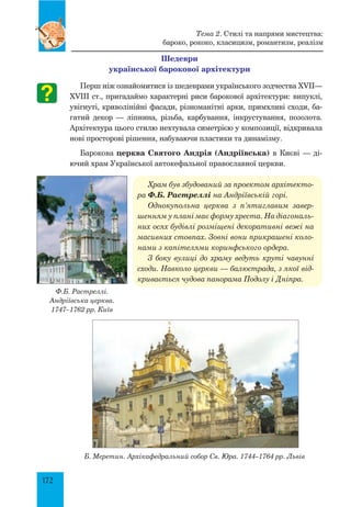 172
шедеври
української барокової архітектури
Перш ніж ознайомитися із шедеврами українського зодчества XVII—
XVIII ст., пригадаймо характерні риси барокової архітектури: випуклі,
увігнуті, криволінійні фасади, різноманітні арки, примхливі сходи, ба-
гатий декор — ліпнина, різьба, карбування, інкрустування, позолота.
Архітектура цього стилю нехтувала симетрією у композиції, відкривала
нові просторові рішення, набуваючи пластики та динамізму.
Барокова церква Святого Андрія (Андріївська) в Києві — ді-
ючий храм Української автокефальної православної церкви.
Храм був збудований за прое­ктом архітекто­
ра Ф.Б. Растреллі на Андріївській горі.
Однокупольна церква з п’ятиглавим завер­
шенням у плані має форму хреста. На діагональ­
них осях будівлі розміщені декоративні вежі на
масивних стовпах. Зовні вони прикрашені коло­
нами з капітелями коринфського ордера.
З боку вулиці до храму ведуть круті чавунні
сходи. Навколо церкви — балюстрада, з якої від­
кривається чудова панорама Подолу і Дніпра.
Б. Меретин. Архікафедральний собор Св. Юра. 1744–1764 рр. Львів
Ф.Б. Растреллі.
Андріївська церква.
1747–1762 рр. Київ
Тема 2. Стилі та напрями мистецтва:
бароко, рококо, класицизм, романтизм, реалізм
 