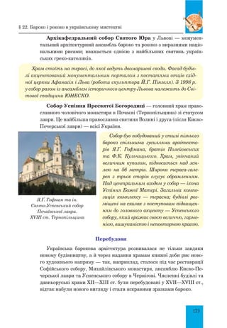 173
Я.Ґ. Гофман та ін.
Свято-Успенський собор
Почаївської лаври.
XVIII ст. Тернопільщина
Архікафедральний собор Святого Юра у Львові — монумен-
тальний архітектурний ансамбль бароко та рококо з виразними націо­
нальними рисами; вважається однією з найбільших святинь україн-
ських греко-католиків.
Храм стоїть на терасі, до якої ведуть двомаршеві сходи. Фасад будів­
лі акцентований монументальним порталом з постатями отців схід­
ної церкви Афанасія і Льва (роботи скульптора Й.Г. Пінзеля). З 1998 р.
у собор разом із ансамблем історичного центру Львова належить до Сві­
тової спадщини ЮНЕСКО.
Собор Успіння Пресвятої Богородиці — головний храм право-
славного чоловічого монастиря в Почаєві (Тернопільщина) зі статусом
лаври. Це найбільша православна святиня Волині і друга (після Києво-
Печерської лаври) — всієї України.
Собор був побудований у стилі пізнього
бароко спільними зуси­ллями архітекто­
рів Я.Ґ. Гофмана, братів Полейовських
та Ф.К. Кульчицького. Храм, увінчаний
величним куполом, підноситься над зем­
лею на 56 метрів. Широка тераса-гале­
рея з трьох сторін слугує обрамленням.
Над центральним входом у собор — ікона
Успіння Божої Матері. Загальна компо­
зиція комплексу  — терасна; будівлі роз­
міщені на схилах з поступовим підвищен­
ням до головного акценту — Успенського
собору, який вражає своєю величчю, гармо­
нією, вишуканістю і неповторною красою.
Перебудови
Українська барокова архітектура розвивалася не тільки завдяки
новому будівництву, а й через надання храмам княжої доби рис ново-
го художнього напряму — так, наприклад, сталося під час реставрації
Софійського собору, Михайлівського монастиря, ансамблю Києво-Пе-
черської лаври та Успенського собору в Чернігові. Численні будівлі та
давньоруські храми XII—XIII ст. були перебудовані у XVII—XVIII ст.,
відтак набули нового вигляду і стали яскравими зразками бароко.
§ 22. Бароко і рококо в українському мистецтві
 