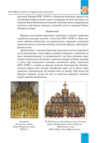 175
мистецтві України XVII—XVIII ст. Розвиткові мистецтва сприяло під-
несення філософської думки, науки, літератури, що було пов’язане з ді­-
я­льністю Києво-Могилянської академії. Особливе місце в українському
мистецтві доби бароко належало художній школі та друкарні Києво-
Печерської лаври.
Іконостаси
Високим досягненням барокового мистецтва й цінним надбанням
української культури загаломє іконостаси XVII—XVIII ст. Вони спо-
внені глибокого символізму, що прочитується у виразних, театрально
урочистих жестах, величних постатях, світлових ефектах, лініях драпі-
рування тощо.
Архітектоніка і пластика барокових іконостасів суттєво відрізняла-
ся від ренесансних: cтиль бароко виявився передусім у небачених до
цього монументальності та декоративності, що були зумовлені праг-
ненням максимально збільшити і наситити декором особливо важливі,
з точки зору сакрального значення, компоненти храму. Іконостаси
XVII—XVIII ст. подібні до фасадів ошатних багатоярусних будівель,
загальна форма яких нагадує тріумфальні арки: усі їх яруси, окрім
намісного, підвищуються від бокових крил до центру. При цьому вся
фасадна поверхня, вільна від ікон (за винятком карнизів), повністю
вкрита пишним різьбленням.
Іконостас
Успенського собору
Києво-Печерської лаври.
XVIII ст.
Й. Кондзелевич. Богородчанський іконостас
церкви Воздвиження Чесного Хреста.
Манявський скит.
1698–1705 рр. Івано-Франківщина
§ 22. Бароко і рококо в українському мистецтві
 