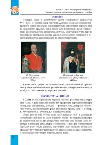 176
Живопис
Провідне місце в культурному житті українського суспільства
XVII—XVIII ст. посідав жанр портрета. Художня мова відтворення пор-
третного образу своєрідно використовувала європейські барокові ідеї
та національні традиції, яким також були притаманні риси театралі-
зації, умовності, певна символічна система. Вишуканий стиль бароко
якнайкраще відображав запити української козацької старшини й ви-
щого духовенства, їхні прагнення до аристократичності.
Я. Калинович.
«Портрет М. Потоцького».
1771 р.
Невідомий художник.
«Митрополит Петро Могила».
XVII ст.
У книжковій графіці та іконописі нові художні тенденції прояви-
лись у підсиленій емоційності релігійних сцен, конкретизації місця дії
та образах, наближених до народних типажів.
Скульптура рококо
У XVIII ст. на українських теренах центром розвитку скульптури
став Львів. У добу раннього рококо тут працювали переважно майстри
німецького походження, а згодом — французького. Авторами числен-
них статуй, що прикрашали римо-католицькі храми, були Т. Гуттер,
К. Кученратнер, Т. Фершер, Ю. Маркварт та інші.
Стиль рококо вніс істотні зміни як у побудову, так і в декорацію
іконостасів: вони вже не мали суцільної площі і не зберігали симетрії
та структурної логіки. Як декоративні елементи (або замість ікон) по-
декуди з’являлися скульптурні зображення. Тлом для орнаментики
царських воріт стала решітка, виноградну лозу замінили мушлі або
орнамент із тонких вигнутих галузок, стилізованих на зразок мушель,
а також орнамент у формі вогника, гусені тощо.
Тема 2. Стилі та напрями мистецтва:
бароко, рококо, класицизм, романтизм, реалізм
 
