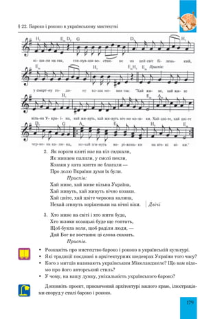 179
•	 Розкажіть про мистецтво бароко і рококо в українській культурі.
•	 Які традиції поєднані в архітектурних шедеврах України того часу?
•	 Кого з митців називають українським Мікеланджело? Що вам відо-
мо про його авторський стиль?
•	 У чому, на вашу думку, унікальність українського бароко?
Доповніть проект, присвячений архітектурі вашого краю, ілюстрація-
ми споруд у стилі бароко і рококо.
2. 	Як вороги кляті нас на кіл саджали,
Як живцем палили, у смолі пекли,
Козаки у ката життя не благали —
Про долю Вкраїни думи їх були.
		 Приспів:
Хай живе, хай живе вільна Україна,
Хай живуть, хай живуть вічно козаки.
Хай цвіте, хай цвіте червона калина,
Нехай згинуть воріженьки на вічні віки. 	 Двічі
3.	 Хто живе на світі і хто жити буде,
Хто шляхи козацькі буде ще топтать,
Щоб буяла воля, щоб раділи люди, —
Дай Бог не востаннє ці слова сказать.
		 Приспів.
§ 22. Бароко і рококо в українському мистецтві
 