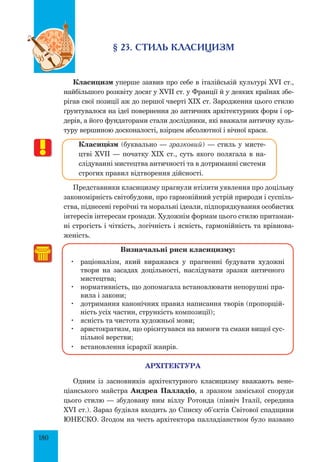 180
§ 23. Стиль класицизм
Класицизм уперше заявив про себе в італійській культурі XVI ст.,
найбільшого розквіту досяг у XVII ст. у Франції й у деяких країнах збе-
рігав свої позиції аж до першої чверті XIX ст. Зародження цього стилю
ґрунтувалося на ідеї повернення до античних архітектурних форм і ор-
дерів, а його фундаторами стали дослідники, які вважали античну куль-
туру вершиною досконалості, взірцем абсолютної і вічної краси.
Класицšзм (буквально — зразковий) — стиль у мисте-
цтві XVII — початку XIX ст., суть якого полягала в на-
слідуванні мистецтва античності та в дотриманні системи
строгих правил відтворення дійсності.
Представники класицизму прагнули втілити уявлення про доцільну
закономірність світобудови, про гармонійний устрій природи і суспіль-
ства, піднесені героїчні та моральні ідеали, підпорядкування особистих
інтересів інтересам громади. Художнім формам цього стилю притаман-
ні строгість і чіткість, логічність і ясність, гармонійність та врівнова-
женість.
Визначальні риси класицизму:
	 раціоналізм, який виражався у прагненні будувати художні
твори на засадах доцільності, наслідувати зразки античного
мистецтва;
	 нормативність, що допомагала встановлювати непорушні пра-
вила і закони;
	 дотримання канонічних правил написання творів (пропорцій-
ність усіх частин, стрункість композиції);
	 ясність та чистота художньої мови;
	 аристократизм, що орієнтувався на вимоги та смаки вищої сус-
пільної верстви;
	 встановлення ієрархії жанрів.
Архітектура
Одним із засновників архітектурного класицизму вважають вене-
ціа­н­­­ського майстра Андреа Палладіо, а зразком заміської споруди
цього стилю — збудовану ним віллу Ротонда (північ Італії, середина
XVI ст.). Зараз будівля входить до Списку об’єктів Світової спадщини
Юнеско. Згодом на честь архітектора палладіанством було названо
 