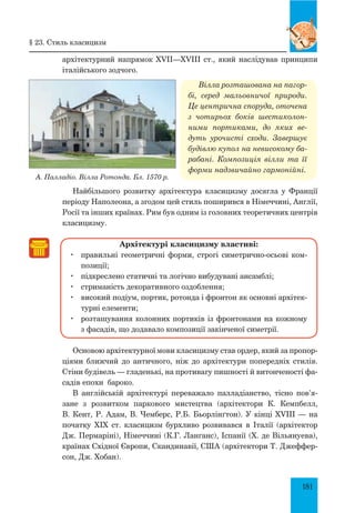 181
архітектурний напрямок XVII—XVIII ст., який наслідував принципи
італійського зодчого.
Вілла розташована на пагор­
бі, серед мальовничої природи.
Це центрична споруда, оточена
з чотирьох боків шестиколон­
ними портиками, до яких ве­
дуть урочисті сходи. Завершує
будівлю купол на невисокому ба­
рабані. Композиція вілли та її
форми надзвичайно гармонійні.
Найбільшого розвитку архітектура класицизму досягла у Франції
періоду Наполеона, а згодом цей стиль поширився в Німеччині, Анг­лії,
Росії та інших країнах. Рим був одним із головних теоретичних центрів
класицизму.
Архітектурі класицизму властиві:
	 правильні геометричні форми, строгі симетрично-осьові ком-
позиції;
	 підкреслено статичні та логічно вибудувані ансамблі;
	 стриманість декоративного оздоблення;
	 високий подіум, портик, ротонда і фронтон як основні архітек-
турні елементи;
	 розташування колонних портиків із фронтонами на кожному
з фасадів, що додавало композиції закінченої симетрії.
Основою архітектурної мови класицизму став ордер, який за пропор­
ціями ближчий до античного, ніж до архітектури попередніх стилів.
Стіни будівель — гладенькі, на противагу пишності й витонченості фа-
садів епохи бароко.
В англійській архітектурі переважало палладіанство, тісно пов’я­
зане з розвитком паркового мистецтва (архітектори К. Кемпбелл,
В. Кент, Р. Адам, В. Чемберс, Р.Б. Бьорлінґтон). У кінці XVIII — на
початку XIX ст. класицизм бурхливо розвивався в Італії (архітектор
Дж. Пермаріні), Німеччині (К.Г. Ланґанс), Іспанії (X. де Вільянуева),
країнах Східної Європи, Скандинавії, США (архітектори Т. Джеффер-
сон, Дж. Хобан).
§ 23. Стиль класицизм
А. Палладіо. Вілла ротонда. Бл. 1570 р.
 