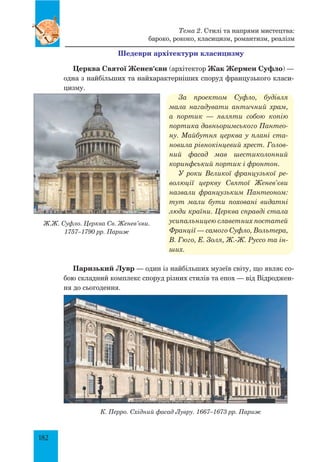 182
Шедеври архітектури класицизму
Церква Святої Женев’єви (архітектор Жак Жермен Суфло) —
одна з найбільших та найхарактерніших споруд французького класи-
цизму.
За проектом Суфло, будівля
мала нагадувати античний храм,
а портик  — являти собою копію
портика давньоримського Пантео­
ну. Майбутня церква у плані ста­
новила рівнокінцевий хрест. Голов­
ний фасад мав шестиколонний
коринфський портик і фронтон.
У роки Великої французької ре­
волюції церкву Святої Женев’єви
назвали французьким Пантеоном:
тут мали бути поховані видатні
люди країни. Церква справді стала
усипальницею славетних постатей
Франції — самого Суфло, Вольтера,
В. Гюго, Е. Золя, Ж.-Ж. Руссо та ін­
ших.
Паризький Лувр — один із найбільших музеїв світу, що являє со-
бою складний комплекс споруд різних стилів та епох — від Відроджен-
ня до сьогодення.
К. Перро. Східний фасад Лувру. 1667–1673 рр. Париж
Ж.Ж. Суфло. Церква Св. Женев’єви.
1757–1790 рр. Париж
Тема 2. Стилі та напрями мистецтва:
бароко, рококо, класицизм, романтизм, реалізм
 