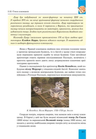 183
Лувр був побудований як замок-фортеця на початку XIII ст.
У середи­ні XVI ст. на місці зруйнованої фортеці почалося спорудження
розкішного палацу, що тривало кілька століть. Лувр перетворили на
королівську резиденцію, а коли її перенесли у Версаль, то приміщення
палацу почали використовувати як майстерні, крамнички, житло для
художників тощо. Згодом тут розмістилася Королівська Академія жи­
вопису і скульптури.
Колонаду Лувру (загальною протяжністю 170 м) було зведено архі­
тектором Клодом Перро, братом відомого казкаря. Її вважають од­
ним із шедеврів французького класицизму.
Якщо у Франції класицизм знайшов своє втілення головним чином
у проектах громадських будівель, то в Англії у цьому стилі споруджу-
вали переважно приватні садиби та міські будинки. Саме англійські
архітектори стають вірними послідовниками Палладіо, величність і
простота проектів якого дають змогу дотримуватися класичних архі-
тектурних прототипів.
Одним із палладіанців був архітектор Колін Кемпбелл, який по-
будував віллу Меруорт у південно-східній Англії. Комплекс замісь-
кого палацу з великою центральною будівлею, що майже точно ско-
пійована з Ротонди Палладіо, вирізняється незвичною вишуканістю.
К. Кемпбелл. Вілла Меруорт. 1722–1725 рр. Англія
Споруди театрів, зокрема оперних, теж зазнали змін в епоху класи-
цизму. В Європі у цей час були зведені міланський театр Ла Скала
(2800 місць) та варшавський Великий театр (понад 1800 місць), які
входять у десятку найбільших оперних театрів світу за кількістю місць
у глядацьких залах.
§ 23. Стиль класицизм
 