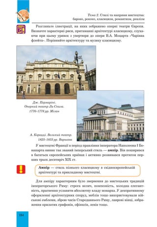 184
Розгляньте ілюстрації, на яких зображено оперні театри Європи.
Визначте характерні риси, притаманні архітектурі класицизму, слуха-
ючи при цьому уривок з увертюри до опери В.А. Моцарта «Чарівна
флейта». Порівняйте архітектуру та музику класицизму.
Дж. Пермаріні.
Оперний театр Ла Скала.
1776–1778 рр. Мілан
А. Корацці. Великий театр.
1825–1833 рр. Варшава
У мистецтві Франції в період правління імператора Наполеона I Бо-
напарта виник так званий імперський стиль — ампір. Він поширився
в багатьох європейських країнах і активно розвивався протягом пер-
ших трьох десятиріч XIX ст.
Ампір — стиль пізнього класицизму в східноєвропейській
архітектурі та прикладному мистецтві.
Для ампіру характерним було звернення до мистецьких традицій
імператорського Риму: строга велич, помпезність, холодна елегант-
ність, прагнення уславити абсолютну владу монарха. У декоративному
оформленні архітектурних споруд, меблів тощо використовували вій-
ськові емблеми, зброю часів Стародавнього Риму, лаврові вінці, зобра-
ження крилатих грифонів, сфінксів, левів тощо.
♫
Тема 2. Стилі та напрями мистецтва:
бароко, рококо, класицизм, романтизм, реалізм
 