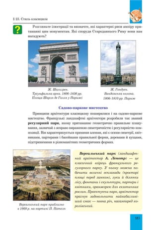 185
Розгляньте ілюстрації та визначте, які характерні риси ампіру при-
таманні цим монументам. Які споруди стародавнього Риму вони вам
нагадують?
Ж. Шальгрен.
Тріумфальна арка. 1806–1836 рр.
площа Шарля де Голля у Парижі
Ж. Гондуен.
Вандомська колона.
1806–1810 рр. Париж
Садово-паркове мистецтво
Принципи архітектури класицизму поширилися і на садово-паркове
мистецтво. Французькі ландшафтні архітектори розробили так званий
регулярний парк, якому притаманне геометрично правильне плану-
вання, зазвичай з яскраво вираженою симетричністю і регулярністю ком-
позиції. Він характеризується прямими алеями, які є осями симетрії, квіт-
никами, партерами і басейнами правильної форми, деревами й кущами,
підстриженими в різноманітних геометричних формах.
Версальський парк (ландша­фт­
ний архітектор А. Ленотр)  — це
класичний взірець французького ре­
гулярного парку. У ньому можна по­
бачити величні еспланади (просторі
площі перед замком), луки й ділянки
лісу, фонтани і скульптури, партери і
квітники, оранжерею для екзотичних
рослин. Проектуючи парк, архітектор
прагнув задовольнити найвибагливі­
ший смак — певна річ, насамперед ко­
ролівський.Версальський парк приблизно
в 1668 р. на картині П. Пателя
§ 23. Стиль класицизм
 