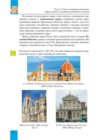 186
На відміну від регулярного парку з його строгою, геометрично пра-
вильною схемою, у пейзажному парку створювали ілюзію дикої,
незайманої природи. Придумали такий вид парку в Англії, тому його
часто називають англійським. Звивисті доріжки з низьким щільним
трав’яним покривом, природна водойма, живописні струмки із зарос-
лими берегами, схований серед зелені дерев будинок — усе це харак-
терні ознаки пейзажного парку.
Кращі пейзажні парки Англії доби класицизму були створені Ві-
льямом Кентом, одним із головних представників палладіанства. Він
працював над парком на віллі Р.Б. Бьорлінґтона (околиця Лондона)
і парком «Єлисейські поля» в Стоу (Центральна Англія).
Розгляньте ілюстрації (сс. 186, 187), на яких зображено храмові спору-
ди різних стилів, і дайте відповіді на запитання.
А. ді Камбіо, Ф. Брунеллескі та ін. Собор Санта-Марія дель Фйоре.
1296–1436 рр. Флоренція
Йоркський собор. 1220–1472 рр.
Англія
Б. Лонгене. Церква дельї Скальці.
1660–1689 рр. Венеція
Тема 2. Стилі та напрями мистецтва:
бароко, рококо, класицизм, романтизм, реалізм
 