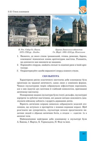 187
К. Рен. Собор Св. Павла.
1675–1708 рр. Лондон
Церква Лаахського абатства
Св. Марії. 1093–1216 рр. Німеччина
1.	 Визначте, до якого стилю (романський, готика, ренесанс, бароко,
класицизм) відноситься кожна архітектурна пам’ятка. розкажіть,
що допомогло вам виконати це завдання.
2.	 Порівняйте споруди, знайдіть спільні та відмінні риси в їхній архі-
тектурі.
3.	 Охарактеризуйте засоби виразності споруд кожного стилю.
СКУЛЬПТУРА
Характерною рисою пластичного мистецтва доби класицизму була
орієнтація на традиції античності, однак лише у зовнішніх формах.
Чимало скульптурних творів зображували міфологічних персонажів,
але в них відсутні дух патетики й глибокий психологізм, притаманні
античному мистецтву.
Поширеними видами скульптури були статуї, рельєфи, скульптурні
портрети та публічні пам’ятники, які давали митцям можливість ідеа-
лізувати військову доблесть і мудрість державних діячів.
Вірність античним взірцям вимагала зображувати моделей ого-
леними, що вступало в протиріччя з новими нормами моралі. Щоб
розв’язати цю суперечність, скульптори почали представляти ви-
датних людей в образах античних богів, а згодом — «одягли» їх в
античні тоги.
Найвідомішими майстрами доби класицизму в скульптурі були
А. Канова, І. Мартос, Б. Торвальдсен, П. Феді та інші.
§ 23. Стиль класицизм
 