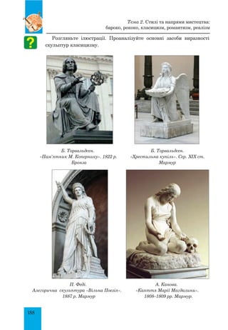 188
Розгляньте ілюстрації. Проаналізуйте основні засоби виразності
скульптур класицизму.
Б. Торвальдсен.
«Пам’ятник М. Копернику». 1822 р.
Бронза
Б. Торвальдсен.
«Хрестильна купіль». Сер. XIX ст.
Мармур
П. Феді.
Алегорична скульптура «Вільна Поезія».
1887 р. Мармур
А. Канова.
«Каяття Марії Магдалини».
1808–1809 рр. Мармур.
Тема 2. Стилі та напрями мистецтва:
бароко, рококо, класицизм, романтизм, реалізм
 