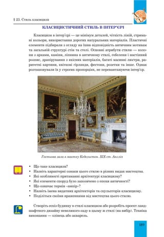 189
Класицистичний стиль в інтер’єрі
Класицизм в інтер’єрі — це мінімум деталей, чіткість ліній, стрима-
ні кольори, використання дорогих натуральних матеріалів. Пластичні
елементи підбирали з огляду на їхню відповідність античним мотивам
та загальній структурі стін та стелі. Основні атрибути стилю — коло-
ни з арками, каміни, ліпнина в античному стилі, гобелени і настінний
розпис, драпірування з якісних матеріалів, багаті масивні люстри, ра-
ритетні картини, квіткові гірлянди, фестони, розетки та інше. Однак
розташовували їх у строгих пропорціях, не перевантажуючи інтер’єр.
Гостьова зала в маєтку Кедельстон. XIX ст. Англія
•	 Що таке класицизм?
•	 Назвіть характерні ознаки цього стилю в різних видах мистецтва.
•	 Які особливості притаманні архітектурі класицизму?
•	 Які елементи споруд було запозичено з епохи античності?
•	 Що означає термін «ампір»?
•	 Назвіть імена видатних архітекторів та скульпторів класицизму.
•	 Поділіться своїми враженнями від мистецтва цього стилю.
Створіть ескіз будинку в стилі класицизм або розробіть проект ланд-
шафтного дизайну невеликого саду в цьому ж стилі (на вибір). Техніка
виконання — олівець або акварель.
§ 23. Стиль класицизм
 
