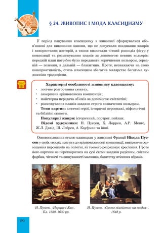 190
§ 24. Живопис і мода класицизму
У період панування класицизму в живописі сформувалися обо­
в’язкові для виконання канони, що не допускали поєднання жанрів
і використання алегорій, а також визначали чіткий розподіл фігур у
композиції та розмежування планів за допомогою певних кольорів:
передній план потрібно було передавати коричневим кольором, серед-
ній — зеленим, а дальній — блакитним. Проте, незважаючи на свою
консервативність, стиль класицизм збагатив малярство багатьма ху-
дожніми традиціями.
Характерні особливості живопису класицизму:
	 логічне розгортання сюжету;
	 завершена врівноважена композиція;
	 майстерна передача об’ємів за допомогою світлотіні;
	 розмежування планів завдяки строго визначеним кольорам.
Теми картин: античні герої, історичні персонажі, міфологічні
та біблійні сюжети.
	 Популярні жанри: історичний, портрет, пейзаж.
	Відомі художники: Н. Пуссен, К. Лоррен, А.Р. Менгс,
Ж.Л. Давід, Ш. Лебрен, А. Кауфман та інші.
Основоположник стилю класицизм у живописі Франції Нікола Пус-
сен у своїх творах прагнув до врівноваженості композиції, вивіряючи роз-
міщення персонажів на полотні, як геометр розраховує креслення. Проте
його картини не перетворилися на сухі схеми завдяки радісним, світлим
фарбам, чіткості та вишуканості малюнка, багатству втілених образів.
Н. Пуссен. «Нарцис і Ехо». Н. Пуссен. «Святе сімейство на сходах».
Бл. 1629–1630 рр. 1648 р.
 