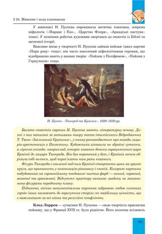 191
У живописі Н. Пуссена переважала антична тематика, зокрема
міфологія («Нарцис і Ехо», «Царство Флори», «Аркадські пастухи»
тощо). У пізніших роботах художник звертався до сюжетів із Біблії та
античної історії.
Важливе місце у творчості Н. Пуссена займав пейзаж (цикл картин
«Пори року» тощо): він часто населений міфологічними героями, що
відображено навіть у назвах творів: «Пейзаж з Поліфемом», «Пейзаж з
Геркулесом» тощо.
Н. Пуссен. «Танкред та Ермінія». 1629–1630 рр.
Багато сюжетів картин Н. Пуссена мають літературну основу. Де­
які з них написані за мотивами твору поета італійського Відродження
Т. Тассо «Звільнений Єрусалим», у якому розповідається про походи лица­
рів-хрестоносців у Палестину. Художника цікавили не збройні сутички,
а ліричні епізоди: наприклад, історія кохання доньки сарацинського царя
Ермінії до лицаря Танкреда. Він був поранений у бою, і Ермінія мечем об­
різала собі волосся, щоб перев’язати ним рани коханого.
Фігури Танкреда і схиленої над ним Ермінії створюють щось на зразок
круга, що привносить у композицію рівновагу і спокій. Колорит картини
побудований на гармонійному поєднанні чистих фарб — синьої, червоної,
жовтої та оранжевої. Відчуття простору виникає завдяки не заповне­
ному фігурами передньому плану.
Піднесена, епічно монументальна картина зображає любов головних
героїв (вони належать до ворогуючих сторін) як найбільшу цінність, що
є важливішою за всі війни та релігійні конфлікти.
Клод Лоррен — сучасник Н. Пуссена — свою творчість присвятив
пейзажу, що у Франції XVII ст. було рідкістю. Його полотна втілюють
§ 24. Живопис і мода класицизму
 
