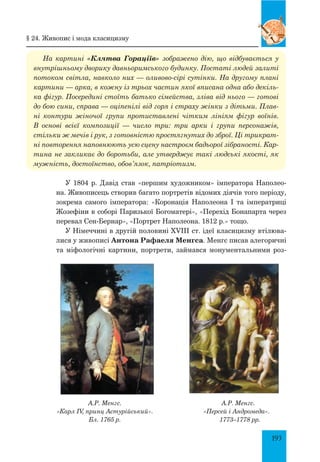 193
На картині «Клятва Гораціїв» зображено дію, що відбувається у
внутрішньому дворику давньоримського будинку. Постаті людей залиті
потоком світла, навколо них — оливово-сірі сутінки. На другому плані
картини — арка, в кожну із трьох частин якої вписана одна або декіль­
ка фігур. Посередині стоїть батько сімейства, зліва від нього — готові
до бою сини, справа — оціпенілі від горя і страху жінки з дітьми. Плав­
ні контури жіночої групи протиставлені чітким лініям фігур воїнів.
В основі всієї композиції — число три: три арки і групи персонажів,
стільки ж мечів і рук, з готовністю простягнутих до зброї. Ці трикрат­
ні повторення наповнюють усю сцену настроєм бадьорої зібраності. Кар­
тина не закликає до боротьби, але утверджує такі людські якості, як
мужність, достоїнство, обов’язок, патріотизм.
У 1804 р. Давід став «першим художником» імператора Наполео-
на. Живописець створив багато портретів відомих діячів того періоду,
зокрема самого імператора: «Коронація Наполеона І та імператриці
Жозефіни в соборі Паризької Богоматері», «Перехід Бонапарта через
перевал Сен-Бернар», «Портрет Наполеона. 1812 р.» тощо.
У Німеччині в другій половині XVIII ст. ідеї класицизму втілюва-
лися у живописі Антона Рафаеля Менгса. Менгс писав алегоричні
та міфологічні картини, портрети, займався монументальними роз-
А.Р. Менгс.
«Карл IV, принц Астурійський».
Бл. 1765 р.
А.Р. Менгс.
«Персей і Андромеда».
1773–1778 рр.
§ 24. Живопис і мода класицизму
 