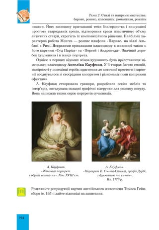 194
писами. Його живопису притаманні теми благородства і вишуканої
простоти стародавніх греків, відтворення краси пластичного об’єму
античних статуй, строгість їх композиційного рішення. Найбільш ха-
рактерна робота Менгса — розпис плафона «Парнас» на віллі Аль-
бані в Римі. Яскравими прикладами класицизму в живописі також є
його картини «Суд Паріса» та «Персей і Андромеда». Значний доро-
бок художника і в жанрі портрета.
Однією з перших відомих жінок-художниць була представниця ні-
мецького класицизму Ангеліка Кауфман. У її творах багато емоцій,
манірності у поведінці героїв; прагнення до античної простоти і гармо-
нії поєднувалося зі своєрідним колоритом і різноманітними колірними
ефектами.
А. Кауфман створювала гравюри, розробляла ескізи меблів та
інтер’єрів, вигадувала складні графічні візерунки для розпису посуду.
Вона написала також серію портретів сучасників.
А. Кауфман.
«Жіночий портрет
в образі весталки». Кін. XVIII ст.
А. Кауфман.
«Портрет Е. Сміта-Стенлі, графа Дербі,
з дружиною та сином».
Бл. 1776 р.
Розгляньте репродукції картин англійського живописця Томаса Гейн-
сборо (с. 195) і дайте відповіді на запитання.
Тема 2. Стилі та напрями мистецтва:
бароко, рококо, класицизм, романтизм, реалізм
 