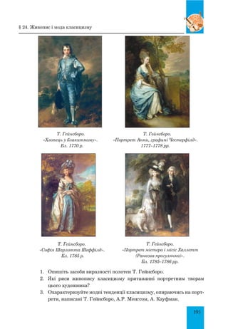 195
Т. Гейнсборо.
«Хлопець у блакитному».
Бл. 1770 р.
Т. Гейнсборо.
«Портрет Анни, графині Честерфілд».
1777–1778 рр.
Т. Гейнсборо.
«Софія Шарлотта Шеффілд».
Бл. 1785 р.
1.	 Опишіть засоби виразності полотен Т. Гейнсборо.
2.	 Які риси живопису класицизму притаманні портретним творам
цього художника?
3.	 Охарактеризуйте модні тенденції класицизму, опираючись на порт­
рети, написані Т. Гейнсборо, А.Р. Менгсом, А. Кауфман.
Т. Гейнсборо.
«Портрет містера і місіс Халлетт
(Ранкова прогулянка)».
Бл. 1785–1786 рр.
§ 24. Живопис і мода класицизму
 