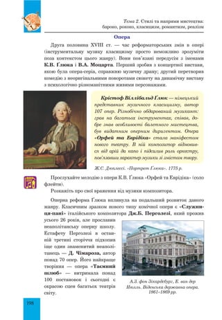 198
Опера
Друга половина XVIII ст. — час реформаторських змін в опері
(інструментальну музику класицизму просто неможливо зрозуміти
поза контекстом цього жанру). Вони пов’язані передусім з іменами
К.В. Ґлюка і В.А. Моцарта. Перший зробив з концертної вистави,
якою була опера-серіа, справжню музичну драму; другий перетворив
комедію з неоригінальними поворотами сюжету на динамічну виставу
з психологічно різноманітними живими персонажами.
Крістоф Віллібальд Ґлюк — німецький
представник музичного класицизму, автор
107 опер. Різнобічно обдарований музикант:
грав на багатьох інструментах, співав, до-
бре знав особливості балетного мистецтва,
був видатним оперним диригентом. Опера
«Орфей та Еврідіка» стала маніфестом
нового театру. В ній композитор відмовив-
ся від арій да капо і підсилив роль оркестру,
пов’язавши характер музики зі змістом твору.
Прослухайте мелодію з опери К.В. Ґлюка «Орфей та Еврідіка» (соло
флейти).
Розкажіть про свої враження від музики композитора.
Оперна реформа Ґлюка вплинула на подальший розвиток даного
жанру. Класичним зразком нового типу комічної опери є «Служни-
ця-пані» італійського композитора Дж.Б. Перголезі, який прожив
усього 26 років, але прославив
неаполітанську оперну школу.
Естафету Перголезі в остан­
ній третині сторіччя підхопив
іще один знамени­тий неаполі­
танець  — Д. Чі­мароза, автор
понад 70 опер. Його найкраще
творіння — опера «Таємний
шлюб»  — витримала понад
100 постановок і сьогодні є
окрасою сцен багатьох театрів
світу.
♫
Ж.С. Дюплессі. «Портрет Ґлюка». 1775 р.
А.З. фон Зікардсбург, Е. ван дер
Нюлль. Віденська державна опера.
1861–1869 рр.
Тема 2. Стилі та напрями мистецтва:
бароко, рококо, класицизм, романтизм, реалізм
 