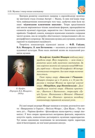 199
Центром розвитку класичного напряму в європейському музично­
му мистецтві стала столиця Австрії — Відень. Із ним пов’язана твор­
чість найвидатніших композиторів того часу, здобутки яких були на­
звані «віденською класичною школою». Твори представників
цієї школи вирізняються чіткою лаконічною формою, пропорційністю
елементів музичної структури, виразністю тем і багатством художніх
прийомів. Симфонії, сонати, концерти віденських класиків є взірцями
чистої музики, яка не потребує обов’язкового театралізованого або хо­
реографічного супроводу. Це вишукана музика для слухання, сповнена
гармонії та підвищеної емоційності.
Творчість композиторів віденської школи — Ф.Й. Гайдна,
В.А. Моцарта, Л. ван Бетховена — належить до вершин світової
художньої культури. Вона мала значний вплив на подальший роз­
виток музики.
Вольфґанґ Амадей Моцарт особливу увагу
приділяв опері. Його творчість — ціла епоха в
розвитку цього виду музичного мистецтва. За
своє коротке життя він написав понад 600 тво-
рів, серед яких — більше 50 симфоній і 40 інстру-
ментальних концертів. Але саме опера визначає
його стиль.
Свою першу оперу «Аполлон і Гіацинт»
Моцарт створив ще в 11 років, а в 14 уже ди-
ригував в театрі Мілана на прем’єрі власної
опери «Мітрідат, цар Пон­тійський». Далі
народилися комічні опери «Удавана простач-
ка», «Бастьєн і Бастьєнна», опера-серіа «Лу-
цій Сулла». Постановки в Мюнхені «Удаваної
садівниці» та «Ідоменея» принесли молодому
композитору справжній великий успіх.
Усі свої оперні шедеври Моцарт написав в останнє десятиліття жит­
тя: «Викрадення із Сераля», «Весілля Фігаро», «Дон Жуан», «Так чи­
нять усі», «Чарівна флейта» (філософська казка-притча у жанрі зінг­
шпіль). У його операх проявляється нестримна фантазія, виразність
почуттів героїв, психологічна достовірність музичних характеристик.
Тут немає однозначно позитивних чи негативних героїв: характери
живі й багатогранні, не пов’язані рамками амплуа.
Б. Крафт.
«Портрет В.А. моцарта».
1819 р.
§ 25. музика і театр епохи класицизму
 