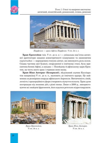 20
Парфенон — храм Афіни Парфенос. V ст. до н. е.
Храм Ерехтейон (кін. V ст. до н. е.) — унікальна пам’ятка антич­
ної архітектури завдяки асиметричності планування та знаменитим
каріатидам — мармуровим статуям дівчат, що виконують роль колон.
Східна частина цієї будівлі, спорудженої в іонічному стилі, була при-
свячена богині Афіні, а західна — Посейдону й афінському царю Ерех-
тею, на честь якого храм і отримав свою назву.
Храм Ніки Аптерос (Безкрилої), збудований зодчим Каллікра-
том наприкінці V ст. до н. е., належить до іонічного ордера. Це най-
менша за розмірами споруда афінського Акрополя. Витонченість ліній,
легкість і пропорційність форм створюють відчуття польоту. Храм дуже
постраждав від воєнних дій у різні епохи. Лише в 2000 р., використо-
вуючи всі знайдені фрагменти, його вдалося ретельно відреставрувати.
Храм Ерехтейон. Храм Ніки Аптерос.
V ст. до н. е. V ст. до н. е.
Тема 1. Стилі та напрями мистецтва:
античний, візантійський, романський, готика, ренесанс
 