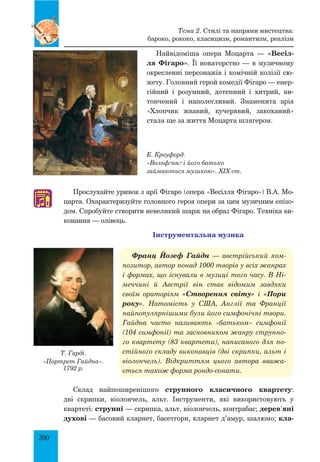 200
Найвідоміша опера Моцарта — «Весіл-
ля Фігаро». Її новаторство — в музичному
окресленні персонажів і комічній колізії сю­
жету. Головний герой комедії Фігаро — енер­
гійний і розумний, дотепний і хитрий, ви­
тончений і наполегливий. Знаменита арія
«Хлопчик жвавий, кучерявий, закоханий»
стала ще за життя Моцарта шлягером.
Прослухайте уривок з арії Фігаро (опера «Весілля Фігаро») В.А. Мо­
царта. Охарактеризуйте головного героя опери за цим музичним епізо­
дом. Спробуйте створити невеликий шарж на образ Фігаро. Техніка ви­
конання — олівець.
Інструментальна музика
Франц Йозеф Гайдн — австрійський ком-
позитор, автор понад 1000 творів у всіх жанрах
і формах, що існували в музиці того часу. В Ні-
меччині й Австрії він став відомим завдяки
своїм ораторіям «Створення світу» і «Пори
року». Натомість у США, Англії та Франції
найпопулярнішими були його симфонічні твори.
Гайдна часто називають «батьком» симфонії
(104 симфонії) та засновником жанру струнно-
го квартету (83 квартети), написаного для по-
стійного складу виконавців (дві скрипки, альт і
віолончель). Відкриттям цього автора вважа-
ється також форма рондо-сонати.
Склад найпоширенішого струнного класичного квартету:
дві скрипки, віолончель, альт. Інструменти, які використовують у
квартеті: струнні — скрипка, альт, віолончель, контрабас; дерев’яні
духові — басовий кларнет, басетгорн, кларнет д’амур, шалюмо; кла-
♫
Т. Гарді.
«Портрет Гайдна».
1792 р.
Тема 2. Стилі та напрями мистецтва:
бароко, рококо, класицизм, романтизм, реалізм
Е. Кроуфорд.
«Вольфґанґ і його батько
займаються музикою». XIX ст.
 