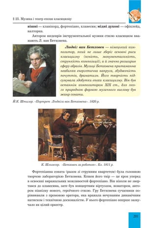 201
вішні — клавікорд, фортепіано, клавесин; мідні духові — офіклейд,
валторна.
Автором шедеврів інструментальної музики стилю класицизм вва­
жають Л. ван Бетховена.
Людвіг ван Бетховен — німецький ком-
позитор, який не лише зберіг основні риси
класицизму (ясність, монументальність,
стрункість композиції), а й значно розширив
сферу образів. Музиці Бетховена притаманна
неабияка енергетична напруга, збудженість
почуттів, драматизм. Його творчість під-
сумувала здобутки епохи класицизму. Він був
останнім композитором XIX ст., для яко-
го природною формою музичного вислову був
жанр сонати.
К. Шльоссер. «Бетховен за роботою». Бл. 1811 р.
Фортепіанна соната (разом зі струнним квартетом) була головною
творчою лабораторією Бетховена. Кожен його твір — це крок уперед
в освоєнні виражальних можливостей фортепіано. Він ніколи не звер­
тався до клавесина, зате був концертним віртуозом, новатором, авто­
ром піанізму нового, героїчного стилю. Гру Бетховена сучасники по­
рівнювали з промовою оратора, яка вражала нечуваним динамічним
натиском і технічною досконалістю. У нього фортепіано вперше зазву­
чало як цілий оркестр.
Й.К. Штилер. «Портрет Людвіга ван Бетховена». 1820 р.
§ 25. музика і театр епохи класицизму
 
