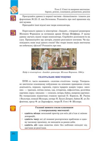 202
Прослухайте уривок із першої частини «Аппассіонати» (сонати для
фортепіано № 23) Л. ван Бетховена. Розкажіть про свої враження від
цієї музики.
Пригадайте інші відомі вам твори композитора.
Перегляньте уривок із кінострічки «Амадей», створеної режисером
Мілошем Форманом за мотивами драми Пітера Шеффера. У цьому
уривку звучать відомі твори композитора. Спробуйте розпізнати їх на
слух. Проаналізуйте гру акторів, уважно розгляньте костюми. Чи від­
повідають вони моді даного стилю? Які твори інших видів мистецтва
ви побачили у фільмі? Розкажіть про них.
Кадр із кінострічки «Амадей» режисера Мілоша Формана. 1984 р.
ТЕАТРАЛЬНЕ МИСТЕЦТВО
XVIII ст. часто називають «золотим століттям» театру. Театраль­
не мистецтво класицизму побудоване на основних принципах стилю:
доцільність, порядок, гармонія, строга ієрархія жанрів (серед «висо­
ких» — трагедія, епічна поема, ода, історична, міфологічна, релігійна
картини; серед «низьких» — комедія, сатира, байка, жанрова картина).
На театральних підмостках ставили трагедії П. Корнеля, Ж. Расіна
і Вольтера; комедії Мольєра, сатиру Н. Буало-Депрео, байки Ж. де Ла­
фонтена, прозу Ф. де Ларошфуко, твори Й. Гете і Ф. Шіллера.
Головні вимоги стилю класицизм
у театральному мистецтві:
	 єдність місця: загальний простір для всіх дій п’єси зі зміною
декорацій;
	 єдність часу: всі дії повинні розгортатися приблизно в одно­
му часовому проміжку, не виходити за рамки доби;
	 єдність дії: одна сюжетна лінія (без побічних епізодів) від
зав’язки до розв’язки.
♫
♫
Тема 2. Стилі та напрями мистецтва:
бароко, рококо, класицизм, романтизм, реалізм
 