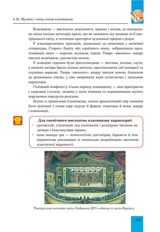203
Класицизм — мистецтво доцільності, правил і логіки, де централь­
не місце посідає категорія краси, що не залежить від людини та її вну­
трішнього світу, а головним критерієм художньої правди є розум.
У класицистичних трагедіях, написаних за сюжетами з античної
літератури, старого Завіту або героїчного епосу, зображували пред­
ставників знаті — королів, вельмож, героїв. Твори «високого» жанру
писали величавою, урочистою мовою.
У комедіях героями були простолюдини — містяни, селяни, слуги,
а сюжети автори брали цілком життєві, прославляючи ідеї монархії та
служіння державі. Твори «низького» жанру писали мовою, близькою
до розмовного стилю, у них викривали вади суспільства і людських
характерів.
Головний конфлікт у п’єсах періоду класицизму — між пристрастю
і здоровим глуздом: людина у своїх вчинках та переживаннях мусить
керуватися передусім розумом.
Згідно із правилами класицизму, кожен драматичний твір повинен
бути цілісним з точки зору задуму й форми, тематики й мови, жанру
і композиції.
Для сценічного мистецтва класицизму характерні:
	 урочистий, статичний лад спектаклів і розмірене читання ве­
личних і благозвучних віршів;
	 нова манера гри — психологічно достовірна, барвиста й тем­
пераментна декламація зі спеціально розробленою системою
пластичної виразності.
Театральна вистава часів Людовика XIV в одному із залів Версаля
§ 25. музика і театр епохи класицизму
 
