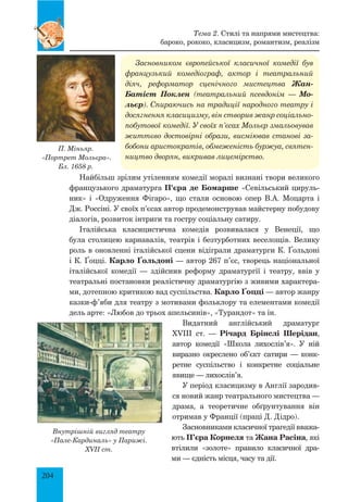 204
Засновником європейської класичної комедії був
французький комедіограф, актор і театральний
діяч, реформатор сценічного мистецтва Жан-
Батіст Поклен (театральний псевдонім — Мо-
льєр). Спираючись на традиції народного театру і
досягнення класицизму, він створив жанр соціально-
побутової комедії. У своїх п’єсах Мольєр змальовував
життєво достовірні образи, висміював станові за-
бобони аристократів, обмеженість буржуа, святен-
ництво дворян, викривав лицемірство.
Найбільш зрілим утіленням комедії моралі визнані твори великого
французького драматурга П’єра де Бомарше «Севільський цируль­
ник» і «Одруження Фігаро», що стали основою опер В.А. Моцарта і
Дж. Россіні. У своїх п’єсах автор продемонстрував майстерну побудову
діалогів, розвиток інтриги та гостру соціальну сатиру.
Італійська класицистична комедія розвивалася у Венеції, що
була столицею карнавалів, театрів і безтурботних веселощів. Велику
роль в оновленні італійської сцени відіграли драматурги К. Ґольдоні
і К. Ґоцці. Карло Ґольдоні — автор 267 п’єс, творець національної
італійської комедії — здійснив реформу драматургії і театру, ввів у
театральні постановки реалістичну драматургію з живими характера­
ми, дотепною критикою вад суспільства. Карло Ґоцці — автор жанру
казки-ф’яби для театру з мотивами фольклору та елементами комедії
дель арте: «Любов до трьох апельсинів», «Турандот» та ін.
Видатний англійський драматург
XVIII  ст.  — Річард Брінслі Шерідан,
автор комедії «Школа лихослів’я». У ній
виразно окреслено об’єкт сатири — конк­
ретне суспільство і конкретне соціальне
явище — лихослів’я.
У період класицизму в Англії зародив­
ся новий жанр театрального мистецтва —
драма, а теоретичне обґрунтування він
отримав у Франції (праці Д. Дідро).
Засновниками класичної трагедії вважа­
ють П’єра Корнеля та Жана Расіна, які
втілили «золоте» правило класичної дра­
ми — єдність місця, часу та дії.
П. Міньяр.
«Портрет Мольєра».
Бл. 1658 р.
Тема 2. Стилі та напрями мистецтва:
бароко, рококо, класицизм, романтизм, реалізм
Внутрішній вигляд театру
«Пале-кардиналь» у Парижі.
XVII ст.
 