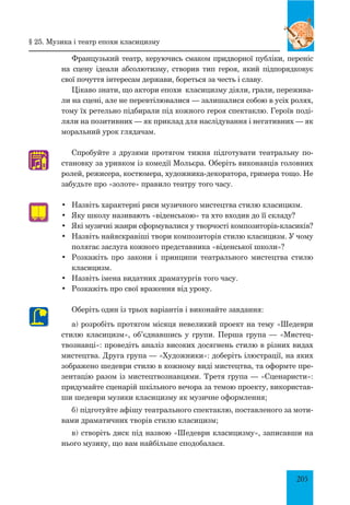 205
Французький театр, керуючись смаком придворної публіки, переніс
на сцену ідеали абсолютизму, створив тип героя, який підпорядковує
свої почуття інтересам держави, бореться за честь і славу.
Цікаво знати, що актори епохи класицизму діяли, грали, пережива­
ли на сцені, але не перевтілювалися — залишалися собою в усіх ролях,
тому їх ретельно підбирали під кожного героя спектаклю. Героїв поді­
ляли на позитивних — як приклад для наслідування і негативних — як
моральний урок глядачам.
Спробуйте з друзями протягом тижня підготувати театральну по­
становку за уривком із комедії Мольєра. Оберіть виконавців головних
ролей, режисера, костюмера, художника-декоратора, гримера тощо. Не
забудьте про «золоте» правило театру того часу.
•	 Назвіть характерні риси музичного мистецтва стилю класицизм.
•	 Яку школу називають «віденською» та хто входив до її складу?
•	 Які музичні жанри сформувалися у творчості композиторів-класиків?
•	 Назвіть найяскравіші твори композиторів стилю класицизм. У чому
полягає заслуга кожного представника «віденської школи»?
•	 Розкажіть про закони і принципи театрального мистецтва стилю
класицизм.
•	 Назвіть імена видатних драматургів того часу.
•	 Розкажіть про свої враження від уроку.
Оберіть один із трьох варіантів і виконайте завдання:
а) розробіть протягом місяця невеликий проект на тему «Шедеври
стилю класицизм», об’єднавшись у групи. Перша група — «Мистец­
твознавці»: проведіть аналіз високих досягнень стилю в різних видах
мистецтва. Друга група — «Художники»: доберіть ілюстрації, на яких
зображено шедеври стилю в кожному виді мистецтва, та оформте пре­
зентацію разом із мистецтвознавцями. Третя група — «Сценаристи»:
придумайте сценарій шкільного вечора за темою проекту, використав­
ши шедеври музики класицизму як музичне оформлення;
б) підготуйте афішу театрального спектаклю, поставленого за моти­
вами драматичних творів стилю класицизм;
в) створіть диск під назвою «Шедеври класицизму», записавши на
нього музику, що вам найбільше сподобалася.
♫
§ 25. музика і театр епохи класицизму
 