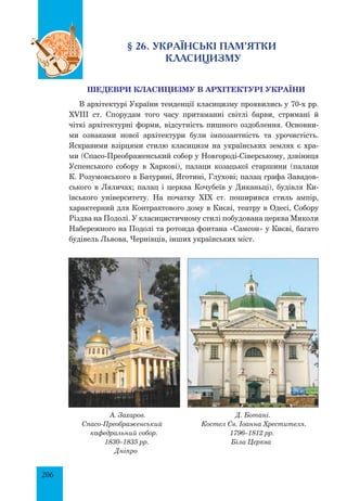 206
§ 26. Українські пам’ятки
класицизму
Шедеври класицизму в архітектурі України
в архітектурі України тенденції класицизму проявились у 70-х рр.
ХVІІІ ст. Спорудам того часу притаманні світлі барви, стримані й
чіткі архітектурні форми, відсутність пишного оздоблення. Основни­
ми ознаками нової архітектури були імпозантність та урочистість.
Яскравими взірцями стилю класицизм на українських землях є хра­
ми (Спасо-Преображенський собор у Новгороді-Сіверському, дзвіниця
Успенського собору в Харкові), палаци козацької старшини (палаци
К. Розумовського в Батурині, Яготині, Глухові; палац графа Завадов­
ського в Ляличах; палац і церква Кочубеїв у Диканьці), будівля Ки­
ївського університету. На початку XIX ст. поширився стиль ампір, 
характерний для Контрактового дому в Києві, театру в Одесі, Собору
Різдва на Подолі. У класицистичному стилі побудована церква Миколи
Набережного на Подолі та ротонда фонтана «Самсон» у Києві, багато
будівель Львова, Чернівців, інших українських міст.
А. Захаров.
Спасо-Преображенський
кафедральний собор.
1830–1835 рр.
Дніпро
Д. Ботані.
Костел Св. Іоанна Хрестителя.
1796–1812 рр.
Біла Церква
 