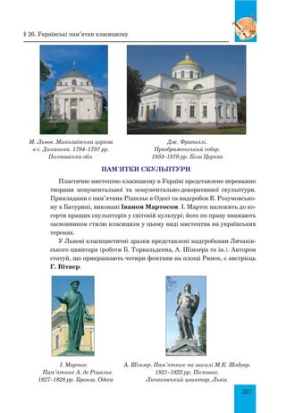 207
М. Львов. Миколаївська церква
в с. Диканька. 1794–1797 рр.
Полтавська обл.
Дж. Фраполлі.
Преображенський собор.
1833–1879 рр. Біла Церква
Пам’ятки скульптури
Пластичне мистецтво класицизму в Україні представлене переважно
творами монументальної та монументально-декоративної скульптури.
Прикладами є пам’ятник Рішельє в Одесі та надгробок К. Розумовсько­
му в Батурині, виконані Іваном Мартосом. І. Мартос належить до ко­
горти кращих скульпторів у світовій культурі; його по праву вважають
засновником стилю класицизм у цьому виді мистецтва на українських
теренах.
У Львові класицистичні зразки представлені надгробками Личаків­
ського цвинтаря (роботи Б. Торвальдсена, А. Шімзера та ін.). Автором
статуй, що прикрашають чотири фонтани на площі Ринок, є австрієць
Г. Вітвер.
І. Мартос.
Пам’ятник А. де Рішельє.
1827–1828 рр. Бронза. Одеса
А. Шімзер. Пам’ятник на могилі М.К. Шодуар.
1821–1822 рр. Пісковик.
Личаківський цвинтар, Львів.
§ 26. Українські пам’ятки класицизму
 