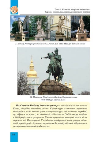 208
Г. Вітвер. Чотири фонтани на пл. Ринок. Бл. 1810–1814 рр. Вапняк. Львів
М. Микешин. Пам’ятник Богдану Хмельницькому.
1879–1888 рр. Бронза. Київ
Пам’ятник Богдану Хмельницькому — найвідоміший пам’ятник
Киє­ва, своєрідна візитівка міста. Скульптура є символом мужності
полководця, який неначе зупиняє стрімкий рух, аби вказати народові,
що зібрався на площі, на північний схід (саме на Софійському майдані
в 1648 році кияни зустрічали Хмельницького та козацькі полки після
перемоги під Пилявцями). У владному приборканні коня, рішуче підне-
сеній правій руці з булавою, зверненому до народу обличчі відчувається
незламна воля сильної особистості.
Тема 2. Стилі та напрями мистецтва:
бароко, рококо, класицизм, романтизм, реалізм
 