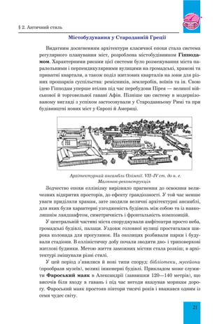 21
Містобудування у Стародавній Греції
Видатним досягненням архітектури класичної епохи стала система
регулярного планування міст, розроблена містобудівником Гіппода-
мом. Характерними рисами цієї системи було розмежування міста па-
ралельними і перпендикулярними вулицями на громадські, храмові та
приватні квартали, а також поділ житлових кварталів на зони для різ-
них прошарків суспільства: ремісників, землеробів, воїнів та ін. Свою
ідею Гіпподам уперше втілив під час перебудови Пірея — великої вій-
ськової й торговельної гавані Афін. Пізніше цю систему в модернізо-
ваному вигляді з успіхом застосовували у Стародавньому Римі та при
будівництві нових міст у Європі й Америці.
Архітектурний ансамбль Олімпії. VII–IV ст. до н. е.
Малюнок-реконструкція
Зодчество епохи еллінізму вирізняло прагнення до освоєння вели-
чезних відкритих просторів, до ефекту грандіозності. У той час менше
уваги приділяли храмам, зате зводили величні архітектурні ансамблі,
для яких були характерні узгодженість будівель між собою та із навко-
лишнім ландшафтом, симетричність і фронтальність композицій.
У центральній частині міста споруджували амфітеатри просто неба,
громадські будівлі, палаци. Уздовж головної вулиці простягалася ши-
рока колонада для прогулянок. На околицях розбивали парки і буду-
вали стадіони. В елліністичну добу почали зводити дво- і триповерхові
житлові будинки. Метою життя заможних містян стала розкіш; в архі-
тектурі змішували різні стилі.
У цей період з’явилися й нові типи споруд: бібліотеки, мусейони
(прообрази музеїв), великі інженерні будівлі. Прикладом може служи-
ти Фароський маяк в Александрії (заввишки 120—140 метрів), що
височів біля входу в гавань і під час негоди вказував морякам доро-
гу. Фароський маяк простояв півтори тисячі років і вважався одним із
семи чудес світу.
§ 2. античний стиль
 