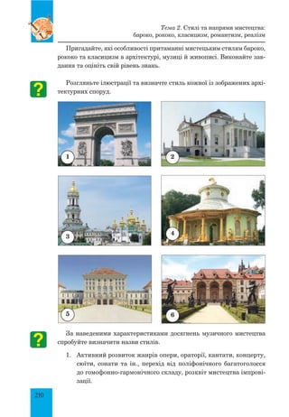 210
Пригадайте, які особливості притаманні мистецьким стилям бароко,
рококо та класицизм в архітектурі, музиці й живописі. Виконайте зав­
дання та оцініть свій рівень знань.
Розгляньте ілюстрації та визначте стиль кожної із зображених архі­
тектурних споруд.
За наведеними характеристиками досягнень музичного мистецтва
спробуйте визначити назви стилів.
1.	 Активний розвиток жанрів опери, ораторії, кантати, концерту,
сюїти, сонати та ін., перехід від поліфонічного багатоголосся
до гомофонно-гармонічного складу, розквіт мистецтва імпрові­
зації.
1 2
4
3
5
Тема 2. Стилі та напрями мистецтва:
бароко, рококо, класицизм, романтизм, реалізм
6
 