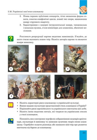 211
2.	 Поява перших публічних концертів, чітко визначена форма со­
нати, сонатно-симфонічні цикли, новий тип опери, виникнення
жанру струнного квартету.
3.	 Характерними є камерні інструментальні жанри, танцювальна
і вокальна музика, п’єси-мініатюри для клавесина, збагачені ме­
лізмами.
Розгляньте репродукції картин видатних живописців. З’ясуйте, до
якого стилю належить кожен твір. Назвіть авторів картин та визначте
жанри живопису.
•	 Назвіть характерні риси класицизму в українській культурі.
•	 Якими видами скульптури представлений стиль класицизм в Україні?
•	 Порівняйте риси європейського та українського мистецтва цієї доби.
•	 Назвіть імена видатних митців, які творили на українських землях
у стилі класицизм.
Поповніть своє електронне портфоліо зображеннями шедеврів архітек­
тури, скульптури й живопису та записами музичних творів епохи класи­
цизму. Спробуйте скласти розповідь або написати міні-твір про розвиток
мистецтва від бароко до класицизму.
1
4
2
§ 26. Українські пам’ятки класицизму
3
5
 