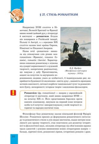 212
§ 27. Стиль романтизм
наприкінці XVIII століття в Ні­
меччині, Великій Британії та Франції
виник новий ідейний рух у літературі
й мистецтві — романтизм. Згодом
він поширився в Російській імперії,
Польщі й Австрії, а з середини XIX
століття охопив інші країни Європи,
Північної та Південної Америки.
Назва течії «романтизм» виник­
ла від співзвучних слів різних мов:
romantisme (Франція), romance (Іс­
панія), romantic (Англія). Характер­
ними ознаками романтизму є відмова
від суворої нормативності в художній
творчості, заперечення раціоналізму,
що панував у добу Просвітництва,
акцент на почуттях та внутрішніх пе­
реживаннях людини; увага до особистості, її індивідуальних рис; не­
прийняття буденності й звеличення «життя духу», наявність провідних
мотивів самотності, світової скорботи (національної туги) та романтич­
ного бунту, нескореності; історизм творів і захоплення фольклором.
Романтšзм (фр. romantisme) — напрям у європей­ській
літературі й мистецтві, який виник наприкінці XVIII —
на початку XIX ст. Його представники боролися проти
канонів класицизму, висували на перший план інтереси
особи та її почуття і використовували у своїй творчості іс­
торичні та народно-поетичні теми.
Філософську базу романтизму заклав німецький філософ Фрідріх
Шеллінг. Романтизм призвів до формування романтичного світогля­
ду та романтичного стилю в усіх видах мистецтва, надав митцям мож­
ливості для прояву творчості, став поштовхом для розвитку історич­
ної та філологічної наук, звільнив літературу від обов’язкових правил
трьох єдностей і зумовив виникнення нових літературних жанрів —
балади, ліричної пісні, романсової лірики, історичних романів і драм.
К.Д. Фрідріх.
«Мандрівник над морем
туману». 1818 р.
 